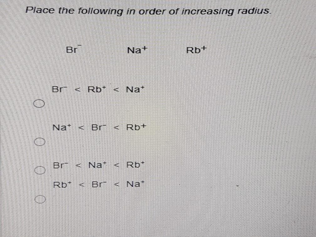 Place the following in order of increasing radius
Br
Na+
Rb+
Br
< Rb* < Na*
Na <
Br
Rb+
Br < Na+
< Rb*
Rb*
Br
Na*
