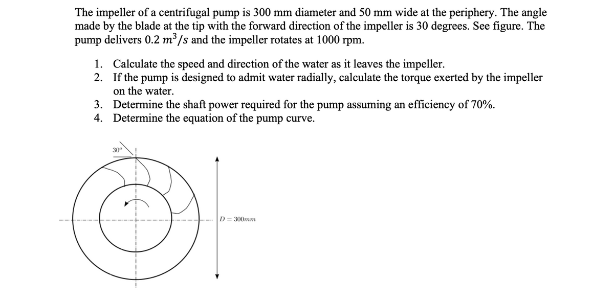 The impeller of a centrifugal pump is 300 mm diameter and 50 mm wide at the periphery. The angle
made by the blade at the tip with the forward direction of the impeller is 30 degrees. See figure. The
pump delivers 0.2 m/s and the impeller rotates at 1000 rpm.
1. Calculate the speed and direction of the water as it leaves the impeller.
2. If the pump is designed to admit water radially, calculate the torque exerted by the impeller
on the water.
3. Determine the shaft power required for the pump assuming an efficiency of 70%.
4. Determine the equation of the pump curve.
30°
D = 300mm
