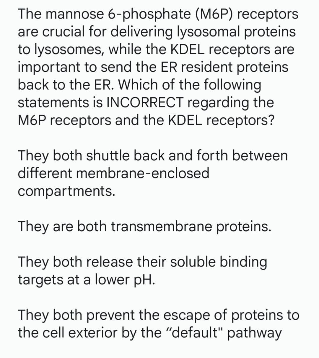 The mannose 6-phosphate (M6P) receptors
are crucial for delivering lysosomal proteins
to lysosomes, while the KDEL receptors are
important to send the ER resident proteins
back to the ER. Which of the following
statements is INCORRECT regarding the
M6P receptors and the KDEL receptors?
They both shuttle back and forth between
different membrane-enclosed
compartments.
They are both transmembrane proteins.
They both release their soluble binding
targets at a lower pH.
They both prevent the escape of proteins to
the cell exterior by the "default" pathway
