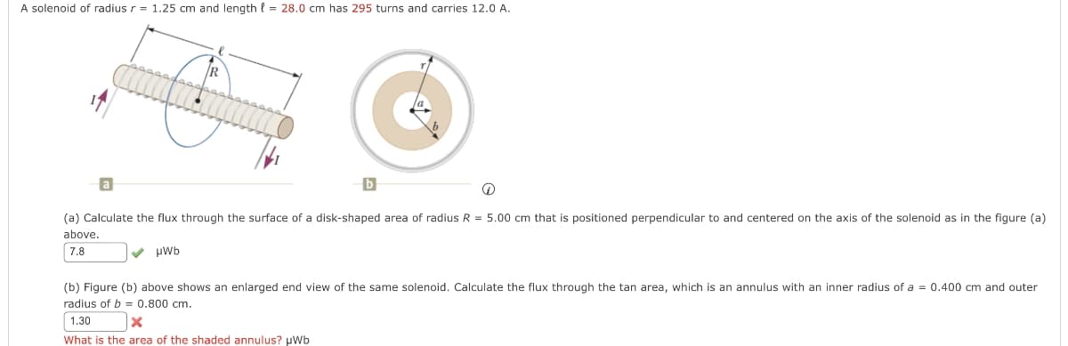 A solenoid of radius r = 1.25 cm and length = 28.0 cm has 295 turns and carries 12.0 A.
R
(a) Calculate the flux through the surface of a disk-shaped area of radius R = 5.00 cm that is positioned perpendicular to and centered on the axis of the solenoid as in the figure (a)
above.
7.8
✓ µWb
(b) Figure (b) above shows an enlarged end view of the same solenoid. Calculate the flux through the tan area, which is an annulus with an inner radius of a = 0.400 cm and outer
radius of b=0.800 cm.
1.30
X
What is the area of the shaded annulus? µWb
