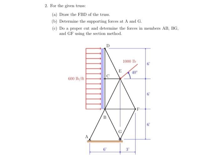 2. For the given truss:
(a) Draw the FBD of the truss.
(b) Determine the supporting forces at A and G.
(c) Do a proper cut and determine the forces in members AB, BG,
and GF using the section method.
600 lb/ft
A
B
6'
E
22
1000 lb
3¹
40°
6'