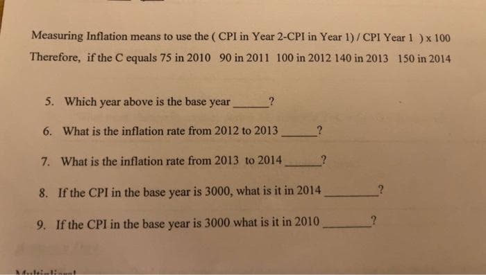 Measuring Inflation means to use the (CPI in Year 2-CPI in Year 1)/CPI Year 1 ) x 100
Therefore, if the C equals 75 in 2010 90 in 2011 100 in 2012 140 in 2013 150 in 2014
5. Which year above is the base year
Merle
6. What is the inflation rate from 2012 to 2013
7. What is the inflation rate from 2013 to 2014
8. If the CPI in the base year is 3000, what is it in 2014
9. If the CPI in the base year is 3000 what is it in 2010
?
?