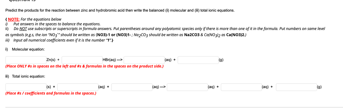 Predict the products for the reaction between zinc and hydrobromic acid then write the balanced (i) molecular and (ii) total ionic equations.
{ NOTE: For the equations below
i)
Put answers in the spaces to balance the equations.
ii)
Do NOT use subscripts or superscripts in formula answers. Put parentheses around any polyatomic species only if there is more than one of it in the formula. Put numbers on same level
as symbols (e.g.s, the ion "NO3" should be written as (NO3)-1 or (NO3)1-; Na2CO3 should be written as Na2CO3 & Ca(NO3)2 as Ca(NO3)2.)
iii) Input all numerical coefficients even if it is the number "1".}
i) Molecular equation:
Zn(s) +
HBr(aq) --->
(aq) +
(g)
(Place ONLY #s in spaces on the left and #s & formulas in the spaces on the product side.)
ii) Total ionic equation:
(s) +
(aq) +
(aq) --->
(aq) +
(aq) +
(Place #s / coefficients and formulas in the spaces.)

