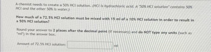 A chemist needs to create a 50% HCI solution. (HCI is hydrochloric acid.A "50% HCI solution" contains 50%
HCI and the other 50% is water.)
How much of a 72.5% HCI solution must be mixed with 15 ml of a 10% HCI solution in order to result in
a 50% HCI solution?
Round your answer to 2 places after the decimal point (if necessary) and do NOT type any units (such as
"ml") in the answer box.
Amount of 72.5% HCI solution:
ml
