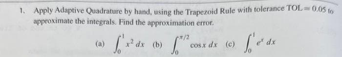 1. Apply Adaptive Quadrature by hand, using the Trapezoid Rule with tolerance TOL=0.05 to
approximate the integrals. Find the approximation error.
(a)
*/2
[x² dx (b) the co
cosx dx (c)
L'e²dx
e* dx