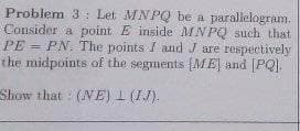 Problem 3 Let MNPQ be a parallelogram.
Consider a point E inside MNPQ such that
PE=PN. The points I and J are respectively
the midpoints of the segments [ME] and [PQ),
Show that (NE) L (IJ).