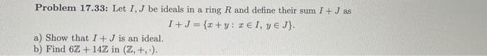 Problem 17.33: Let I, J be ideals in a ring R and define their sum I + J as
I + J = {x+y: € I, ye J}.
a) Show that I + J is an ideal..
b) Find 6Z+14Z in (Z, +,-).