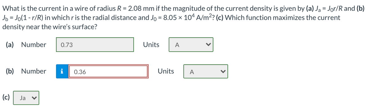 What is the current in a wire of radius R = 2.08 mm if the magnitude of the current density is given by (a) Ja = Jor/R and (b)
Jb = Jo(1 - r/R) in which r is the radial distance and Jo = 8.05 × 104 A/m2? (c) Which function maximizes the current
%3D
density near the wire's surface?
(a) Number
0.73
Units
A
(b) Number
i
0.36
Units
A
(c)
Ja
