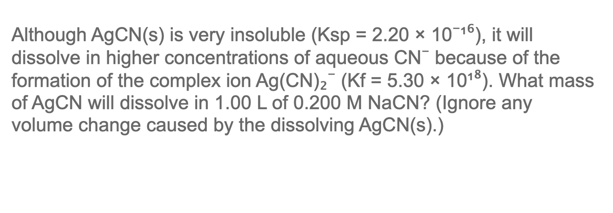 Although AGCN(s) is very insoluble (Ksp = 2.20 × 10¬16), it will
dissolve in higher concentrations of aqueous CN¯ because of the
formation of the complex ion Ag(CN)2 (Kf = 5.30 × 1018). What mass
of AGCN will dissolve in 1.00 L of 0.200 M NaCN? (Ignore any
volume change caused by the dissolving AGCN(s).)
