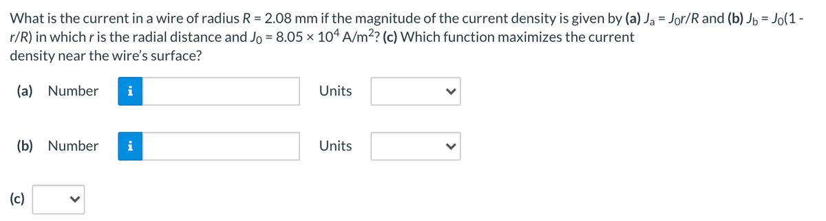 What is the current in a wire of radius R = 2.08 mm if the magnitude of the current density is given by (a) Ja = Jor/R and (b) Jp = Jo(1 -
r/R) in which r is the radial distance and Jo = 8.05 × 104 A/m2? (c) Which function maximizes the current
density near the wire's surface?
(a) Number
i
Units
(b) Number
i
Units
(c)
