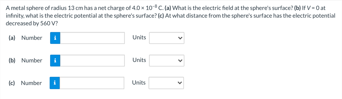 A metal sphere of radius 13 cm has a net charge of 4.0 x 10-8 c. (a) What is the electric field at the sphere's surface? (b) If V = 0 at
infinity, what is the electric potential at the sphere's surface? (c) At what distance from the sphere's surface has the electric potential
decreased by 560 V?
(a) Number
i
Units
(b) Number
i
Units
(c) Number
i
Units
>
