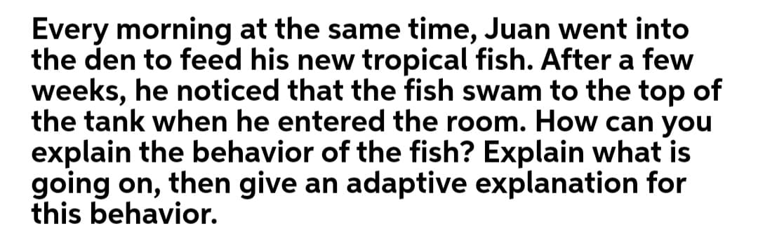 Every morning at the same time, Juan went into
the den to feed his new tropical fish. After a few
weeks, he noticed that the fish swam to the top of
the tank when he entered the room. How can you
explain the behavior of the fish? Explain what is
going on, then give an adaptive explanation for
this behavior.
