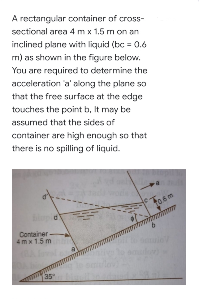 A rectangular container of cross-
sectional area 4 m x 1.5 m on an
inclined plane with liquid (bc = 0.6
%3D
m) as shown in the figure below.
You are required to determine the
acceleration 'a' along the plane so
that the free surface at the edge
touches the point b, It may be
assumed that the sides of
container are high enough so that
there is no spilling of liquid.
Fo.6m
biupid
b.
Container
4 m x 1.5 m
onulo
35
