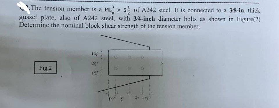 8
The tension member is a PL x 5 of A242 steel. It is connected to a 3/8-in. thick
gusset plate, also of A242 steel, with 3/4-inch diameter bolts as shown in Figure(2)
Determine the nominal block shear strength of the tension member.
Fig.2
24,"