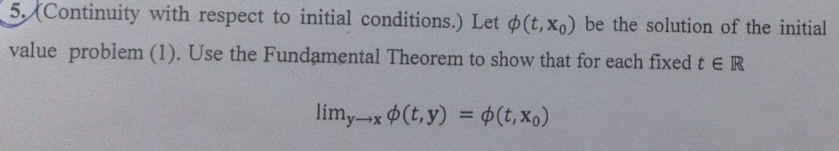 5. Continuity with respect to initial conditions.) Let (t, xo) be the solution of the initial
value problem (1). Use the Fundamental Theorem to show that for each fixed t E R
limy-x (t,y) = (t, xo)