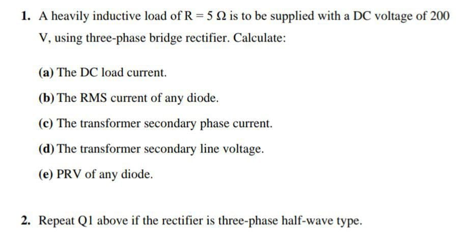 1. A heavily inductive load of R = 5 2 is to be supplied with a DC voltage of 200
V, using three-phase bridge rectifier. Calculate:
(a) The DC load current.
(b) The RMS current of any diode.
(c) The transformer secondary phase current.
(d) The transformer secondary line voltage.
(e) PRV of any diode.
2. Repeat Q1 above if the rectifier is three-phase half-wave type.