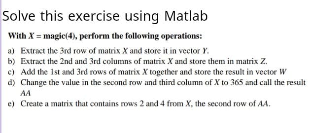 Solve this exercise using Matlab
With X = magic(4), perform the following operations:
a) Extract the 3rd row of matrix X and store it in vector Y.
b) Extract the 2nd and 3rd columns of matrix X and store them in matrix Z.
c) Add the 1st and 3rd rows of matrix X together and store the result in vector W
d) Change the value in the second row and third column of X to 365 and call the result
AA
e) Create a matrix that contains rows 2 and 4 from X, the second row of AA.