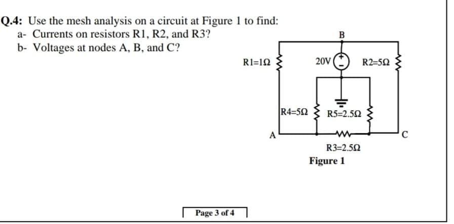 Q.4: Use the mesh analysis on a circuit at Figure 1 to find:
a- Currents on resistors R1, R2, and R3?
B
b- Voltages at nodes A, B, and C?
R1=12
20V
R2=52
R4=52
R5=2.50
A
C
R3=2.52
Figure 1
Page 3 of 4
