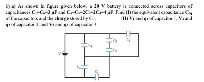 1) a) As shown in figure given below, a 20 V battery is connected across capacitors of
capacitances Ci=C=3 µF and C3=Cs=2Cz=2C=4 µF. Find (I) the equivalent capacitance Ceq
of the capacitors and the charge stored by Ceq
q2 of capacitor 2, and V3 and q3 of capacitor 3
(II) V1 and qı of capacitor 1, V2 and
