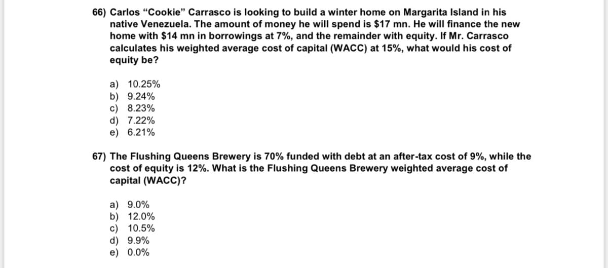 66) Carlos "Cookie" Carrasco is looking to build a winter home on Margarita Island in his
native Venezuela. The amount of money he will spend is $17 mn. He will finance the new
home with $14 mn in borrowings at 7%, and the remainder with equity. If Mr. Carrasco
calculates his weighted average cost of capital (WACC) at 15%, what would his cost of
equity be?
a) 10.25%
b) 9.24%
c) 8.23%
d) 7.22%
e) 6.21%
67) The Flushing Queens Brewery is 70% funded with debt at an after-tax cost of 9%, while the
cost of equity is 12%. What is the Flushing Queens Brewery weighted average cost of
capital (WACC)?
a) 9.0%
b) 12.0%
c) 10.5%
d) 9.9%
e) 0.0%