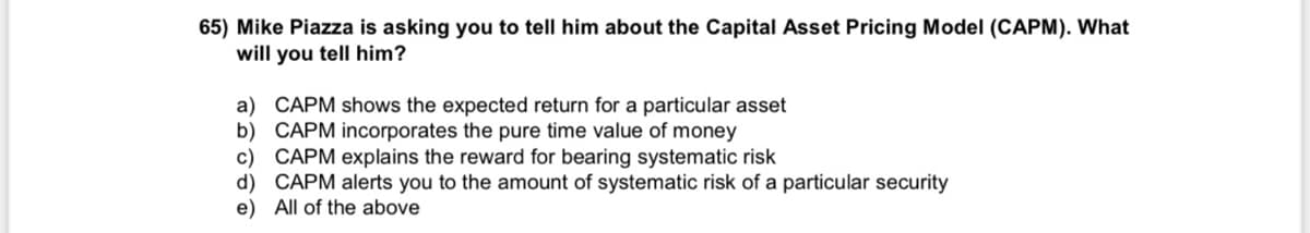 65) Mike Piazza is asking you to tell him about the Capital Asset Pricing Model (CAPM). What
will you tell him?
a) CAPM shows the expected return for a particular asset
b) CAPM incorporates the pure time value of money
c) CAPM explains the reward for bearing systematic risk
d) CAPM alerts you to the amount of systematic risk of a particular security
e)
All of the above