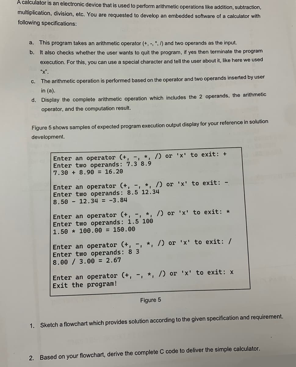 A calculator is an electronic device that is used to perform arithmetic operations like addition, subtraction,
multiplication, division, etc. You are requested to develop an embedded software of a calculator with
following specifications:
a. This program takes an arithmetic operator (+, -, *, /) and two operands as the input.
b. It also checks whether the user wants to quit the program, if yes then terminate the program
execution. For this, you can use a special character and tell the user about it, like here we used
"X".
C.
The arithmetic operation is performed based on the operator and two operands inserted by user
in (a).
d. Display the complete arithmetic operation which includes the 2 operands, the arithmetic
operator, and the computation result.
Figure 5 shows samples of expected program execution output display for your reference in solution
development.
Enter an operator (+, -, *, /) or 'x' to exit: +
Enter two operands: 7.3 8.9
7.30 +8.90 = 16.20
Enter an operator (+, -, *, /) or 'x' to exit: -
Enter two operands: 8.5 12.34
8.50
12.34 = -3.84
Enter an operator (+, -, *, /) or 'x' to exit: *
Enter two operands: 1.5 100
1.50
100.00 = 150.00
Enter an operator (+, -, *, /) or 'x' to exit: /
Enter two operands: 8 3
8.00/3.00 = 2.67
Enter an operator (+, -, *, /) or 'x' to exit: x
Exit the program!
Figure 5
1. Sketch a flowchart which provides solution according to the given specification and requirement.
2. Based on your flowchart, derive the complete C code to deliver the simple calculator.