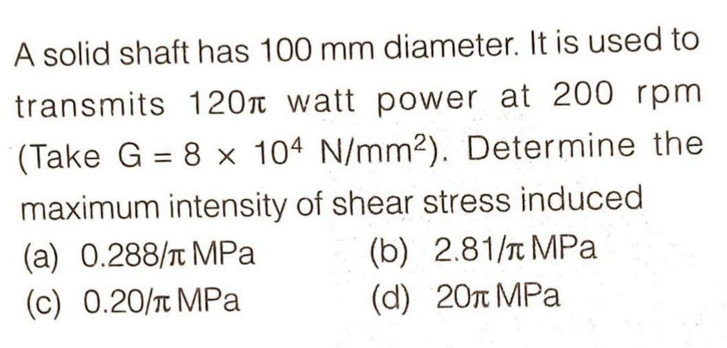 A solid shaft has 100 mm diameter. It is used to
transmits 120 watt power at 200 rpm
(Take G = 8 x 104 N/mm2). Determine the
maximum intensity of shear stress induced
(a) 0.288/ MPa (b) 2.81/ MPa
(c) 0.20/ MPa
(d) 20π MPa