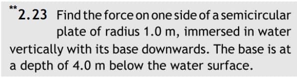 **2.23 Find the force on one side of a semicircular
plate of radius 1.0 m, immersed in water
vertically with its base downwards. The base is at
a depth of 4.0 m below the water surface.