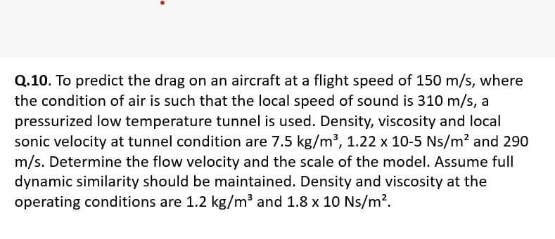 Q.10. To predict the drag on an aircraft at a flight speed of 150 m/s, where
the condition of air is such that the local speed of sound is 310 m/s, a
pressurized low temperature tunnel is used. Density, viscosity and local
sonic velocity at tunnel condition are 7.5 kg/m³, 1.22 x 10-5 Ns/m² and 290
m/s. Determine the flow velocity and the scale of the model. Assume full
dynamic similarity should be maintained. Density and viscosity at the
operating conditions are 1.2 kg/m³ and 1.8 x 10 Ns/m².