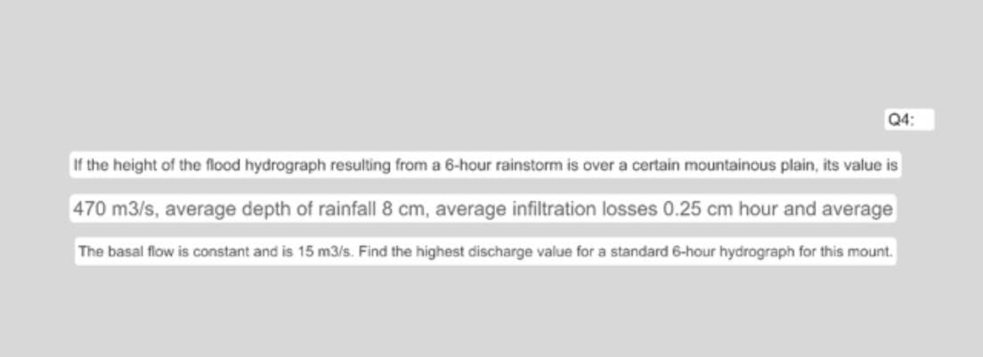 Q4:
If the height of the flood hydrograph resulting from a 6-hour rainstorm is over a certain mountainous plain, its value is
470 m3/s, average depth of rainfall 8 cm, average infiltration losses 0.25 cm hour and average
The basal flow is constant and is 15 m3/s. Find the highest discharge value for a standard 6-hour hydrograph for this mount.