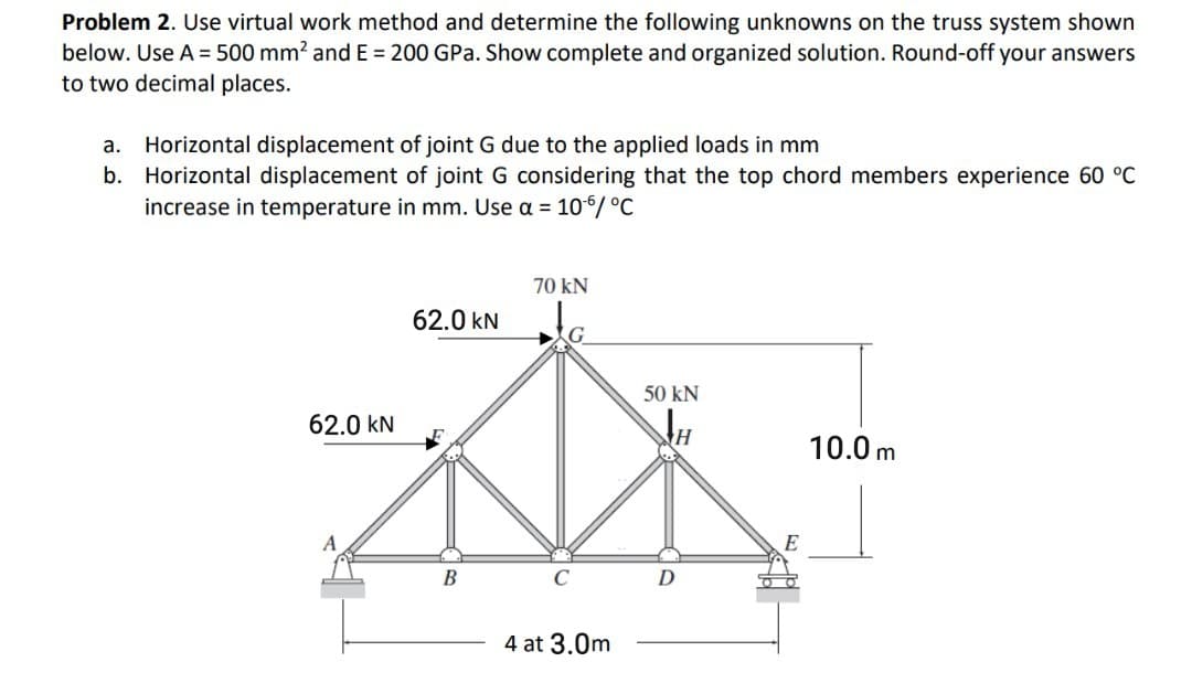 Problem 2. Use virtual work method and determine the following unknowns on the truss system shown
below. Use A = 500 mm? and E = 200 GPa. Show complete and organized solution. Round-off your answers
to two decimal places.
Horizontal displacement of joint G due to the applied loads in mm
b. Horizontal displacement of joint G considering that the top chord members experience 60 °C
increase in temperature in mm. Use a = 10/ °C
а.
70 kN
62.0 kN
G
50 kN
62.0 kN
10.0 m
В
4 at 3.0m
