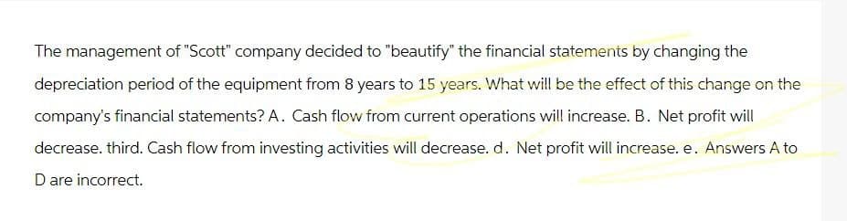 The management of "Scott" company decided to "beautify" the financial statements by changing the
depreciation period of the equipment from 8 years to 15 years. What will be the effect of this change on the
company's financial statements? A. Cash flow from current operations will increase. B. Net profit will
decrease. third. Cash flow from investing activities will decrease. d. Net profit will increase. e. Answers A to
D are incorrect.