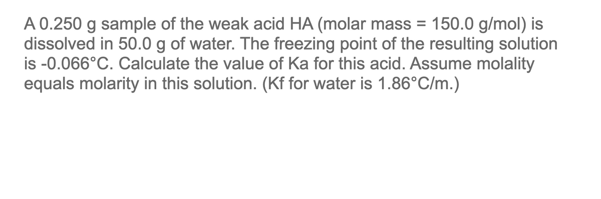 A 0.250 g sample of the weak acid HA (molar mass = 150.0 g/mol) is
dissolved in 50.0 g of water. The freezing point of the resulting solution
is -0.066°C. Calculate the value of Ka for this acid. Assume molality
equals molarity in this solution. (Kf for water is 1.86°C/m.)
