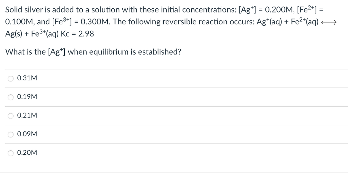 Solid silver is added to a solution with these initial concentrations: [Ag*] = 0.200M, [Fe²*] =
0.100M, and [Fe3+] = 0.300M. The following reversible reaction occurs: Ag*(aq) + Fe2*(aq)
%3D
Ag(s) + Fe3*(aq) Kc = 2.98
What is the [Ag*] when equilibrium is established?
0.31M
0.19M
0.21M
0.09M
O 0.20M
