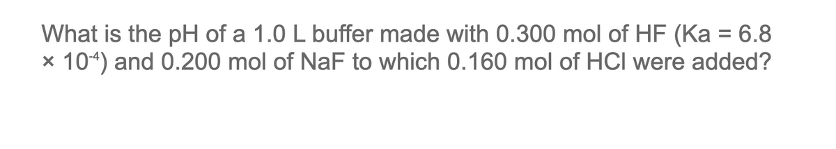 What is the pH of a 1.0 L buffer made with 0.300 mol of HF (Ka = 6.8
× 104) and 0.200 mol of NaF to which 0.160 mol of HCI were added?
