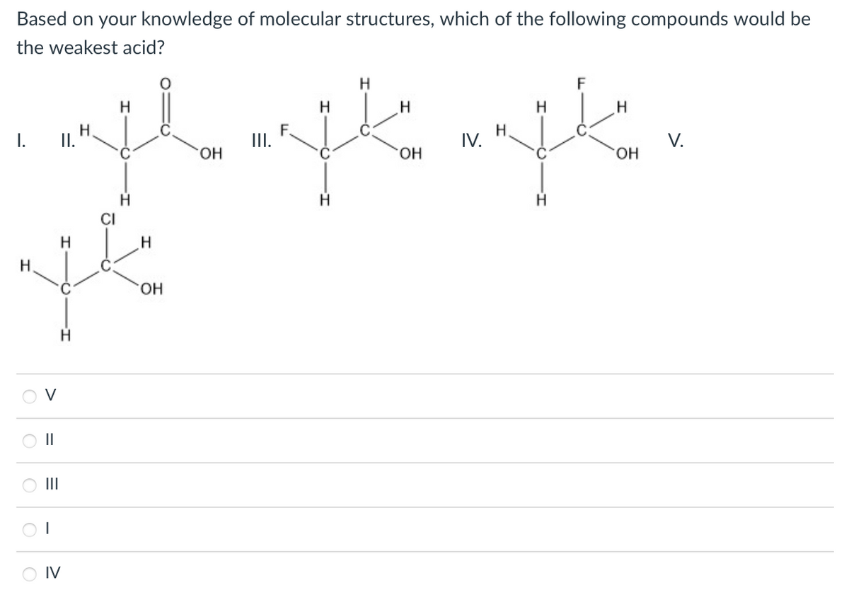 Based on your knowledge of molecular structures, which of the following compounds would be
the weakest acid?
H
F
H
H
I.
H
I.
II.
IV.
H.
V.
HO.
HO.
HO.
CI
HO.
H
V
II
II
O IV
