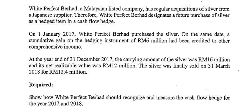 White Perfect Berhad, a Malaysian listed company, has regular acquisitions of silver from
a Japanese supplier. Therefore, White Perfect Berhad designates a future purchase of silver
as a hedged item in a cash flow hedge.
On 1 January 2017, White Perfect Berhad purchased the silver. On the same date, a
cumulative gain on the hedging instrument of RM6 million had been credited to other
comprehensive income.
At the year end of 31 December 2017, the carrying amount of the silver was RM16 million
and its net realizable value was RM12 million. The silver was finally sold on 31 March
2018 for RM12.4 million.
Required:
Show how White Perfect Berhad should recognize and measure the cash flow hedge for
the year 2017. and 2018.
