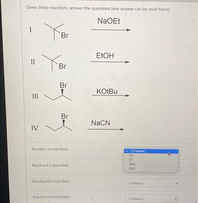 Given these reactions, answer the questions (one answer can be used twice)
NaOEt
1
YBr
EtOH
YBr
Br
KOtBu
||
|||
Br
IV
Reaction I is most likely
Reaction II is most likely
Reaction III is most likely
Reaction IV is most likely
NaCN
✓ [Choose]
E2
E1
SN1
SN2
[Choose]
[Choose ]