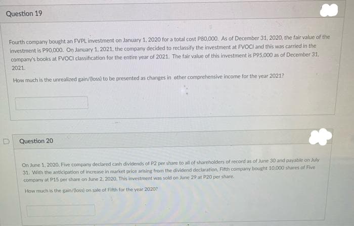 Question 19
Fourth company bought an FVPL investment on January 1, 2020 for a total cost P80,000. As of December 31, 2020, the fair value of the
investment is P90,000. On January 1, 2021, the company decided to reclassify the investment at FVOCI and this was carried in the
company's books at FVOCI classification for the entire year of 2021. The fair value of this investment is P95,000 as of December 31,
2021.
How much is the unrealized gain/(loss) to be presented as changes in other comprehensive income for the year 2021?
D
Question 20
On June 1, 2020, Five company declared cash dividends of P2 per share to all of shareholders of record as of June 30 and payable on July
31. With the anticipation of increase in market price arising from the dividend declaration, Fifth company bought 10,000 shares of Five
company at P15 per share on June 2, 2020. This investment was sold on June 29 at P20 per share.
How much is the gain/(loss) on sale of Fifth for the year 2020?