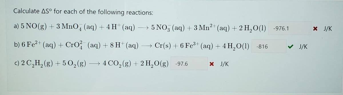 Calculate ASO for each of the following reactions:
a) 5 NO(g) + 3 MnO4 (aq) + 4H+ (aq) →→→ 5 NO3(aq) + 3 Mn²+ (aq) + 2 H₂O(1) -976.1
b) 6 Fe²+ (aq) + CrO2 (aq) + 8 H+ (aq) → Cr(s) + 6 Fe³+ (aq) + 4H₂O(1) -816
✔ J/K
c) 2 C₂H₂(g) + 5O₂(g) → 4 CO₂ (g) + 2 H₂O(g) -97.6
× J/K
* J/K