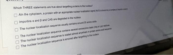 Which THREE statements are true about targetting proteins to the nudieus?
Aln the cytoplasm, a protein with an appropriate nuclear localization signal (NLS)is brund by a compna sd moint
Importins a and B and CAS are degraded in the nucieus
The nuclear localization sequence usually contains around 20 ameno aoids
The nuclear localization sequence contains severai consecutive basic (Arg or Lysi me
The nuclear localization sequence is ocated almost anywhere in protein amino aad sequerce
The nuclear localization sequence is emoved after targeting to the nucleus
