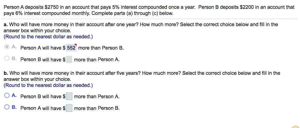 Person A deposits $2750 in an account that pays 5% interest compounded once a year. Person B deposits $2200 in an account that
pays 6% interest compounded monthly. Complete parts (a) through (c) below.
a. Who will have more money in their account after one year? How much more? Select the correct choice below and fill in the
answer box within your choice.
(Round to the nearest dollar as needed.)
O A. Person A will have $ 552 more than Person B.
O B. Person B will have $
more than Person A.
b. Who will have more money in their account after five years? How much more? Select the correct choice below and fill in the
answer box within your choice.
(Round to the nearest dollar as needed.)
O A. Person B will have $
more than Person A.
O B. Person A will have $
more than Person B.
