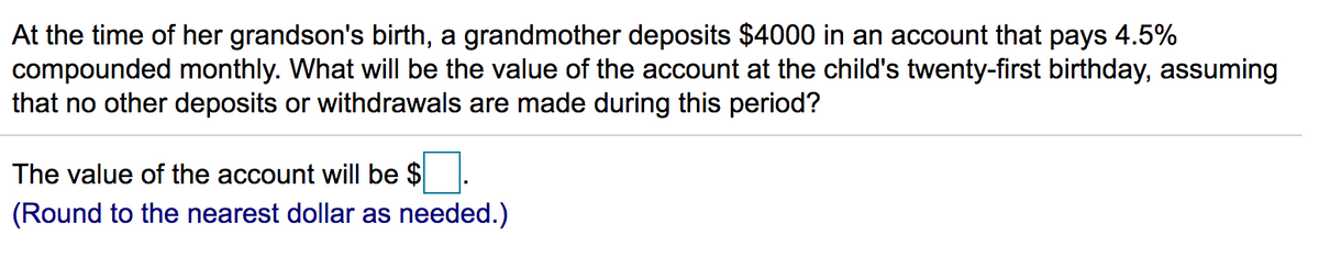 At the time of her grandson's birth, a grandmother deposits $4000 in an account that pays 4.5%
compounded monthly. What will be the value of the account at the child's twenty-first birthday, assuming
that no other deposits or withdrawals are made during this period?
The value of the account will be $
(Round to the nearest dollar as needed.)
