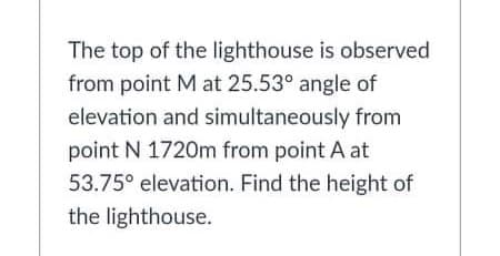 The top of the lighthouse is observed
from point M at 25.53° angle of
elevation and simultaneously from
point N 1720m from point A at
53.75° elevation. Find the height of
the lighthouse.
