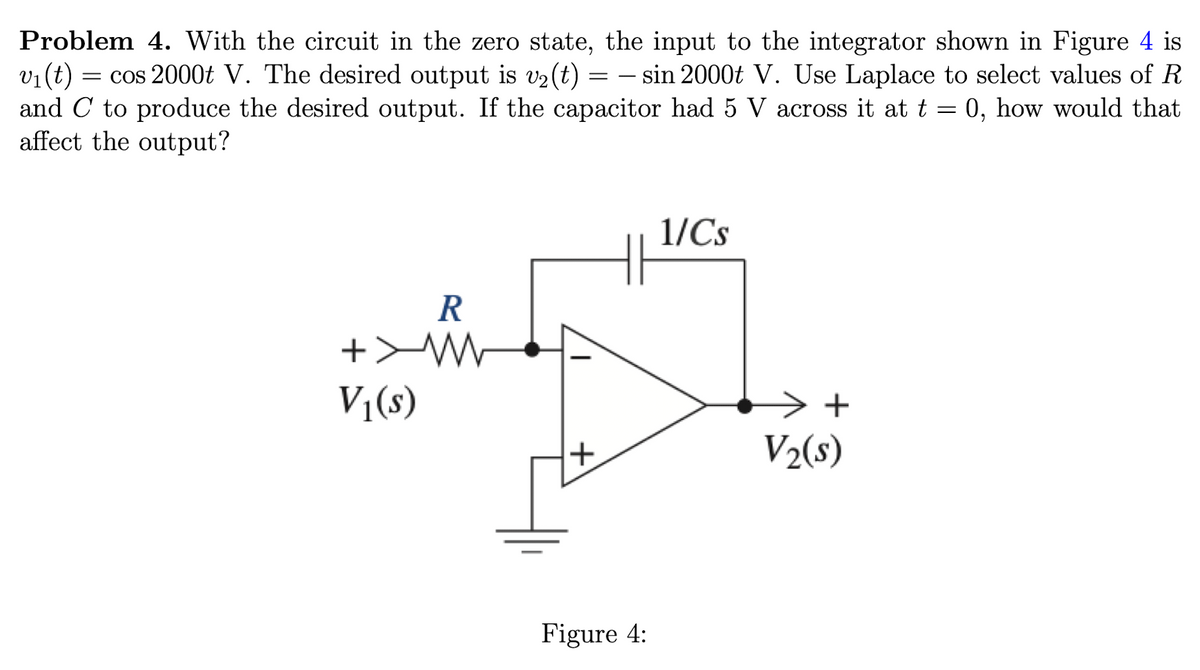 Problem 4. With the circuit in the zero state, the input to the integrator shown in Figure 4 is
v₁ (t) = cos 2000t V. The desired output is v₂ (t) = − sin 2000t V. Use Laplace to select values of R
and C to produce the desired output. If the capacitor had 5 V across it at t = 0, how would that
affect the output?
-
R
+MW
V₁(s)
+
Figure 4:
1/Cs
> +
V₂(s)