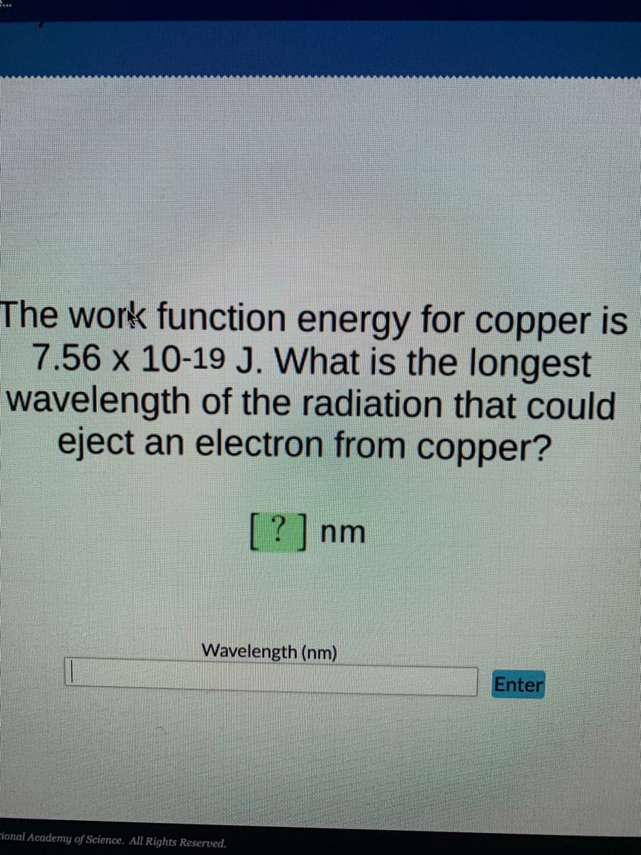 ...
The work function energy for copper is
7.56 x 10-19 J. What is the longest
wavelength of the radiation that could
eject an electron from copper?
[?] nm
Wavelength (nm)
Enter
rional Academy of Science. All Rights Reserved.

