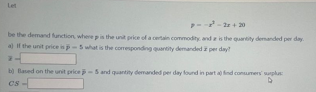 Let
p = - - 2x + 20
be the demand function, where p is the unit price of a certain commodity, and a is the quantity demanded per day.
a) If the unit price is p
= 5 what is the corresponding quantity demanded I per day?
b) Based on the unit price p
= 5 and quantity demanded per day found in part a) find consumers' surplus:
CS
