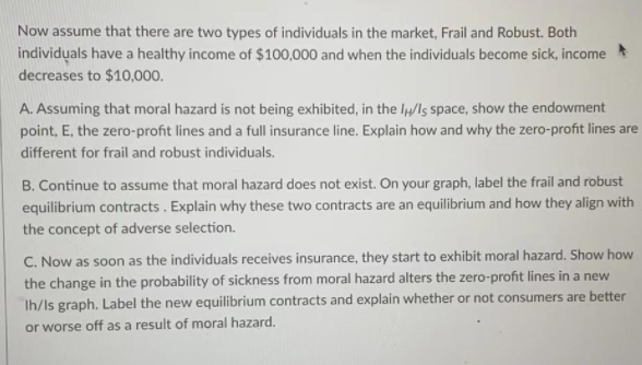 Now assume that there are two types of individuals in the market, Frail and Robust. Both
individuals have a healthy income of $100,000 and when the individuals become sick, income
decreases to $10,000.
A. Assuming that moral hazard is not being exhibited, in the lp/Is space, show the endowment
point, E, the zero-profit lines and a full insurance line. Explain how and why the zero-profit lines are
different for frail and robust individuals.
B. Continue to assume that moral hazard does not exist. On your graph, label the frail and robust
equilibrium contracts. Explain why these two contracts are an equilibrium and how they align with
the concept of adverse selection.
C. Now as soon as the individuals receives insurance, they start to exhibit moral hazard. Show how
the change in the probability of sickness from moral hazard alters the zero-profit lines in a new
Ih/Is graph. Label the new equilibrium contracts and explain whether or not consumers are better
or worse off as a result of moral hazard.
