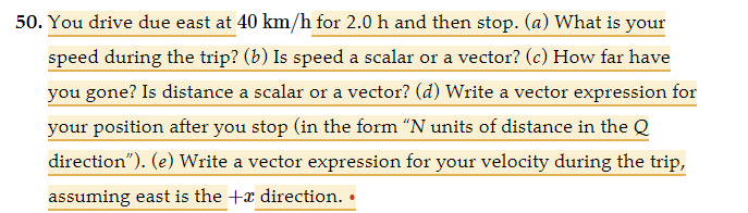 50. You drive due east at 40 km/h for 2.0 h and then stop. (a) What is your
speed during the trip? (b) Is speed a scalar or a vector? (c) How far have
you gone? Is distance a scalar or a vector? (d) Write a vector expression for
your position after you stop (in the form "N units of distance in the Q
direction"). (e) Write a vector expression for your velocity during the trip,
assuming east is the + direction.
