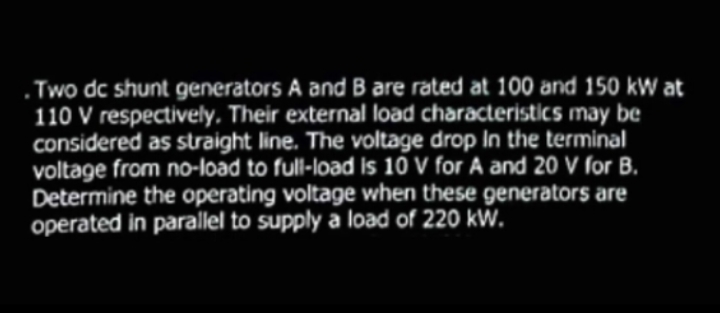 . Two dc shunt generators A and B are rated at 100 and 150 kW at
110 V respectively, Their external load characteristics may be
considered as straight line. The voltage drop In the terminal
voltage from no-load to full-load Is 10 V for A and 20 V ſor B.
Determine the operating voltage when these generators are
operated in parallel to supply a load of 220 kW.
